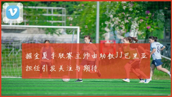 掘金夏季联赛主帅由助教JJ巴里亚担任引发关注与期待