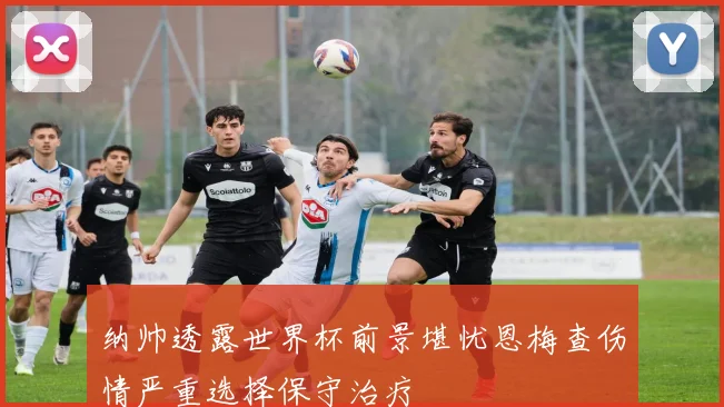 纳帅透露世界杯前景堪忧恩梅查伤情严重选择保守治疗