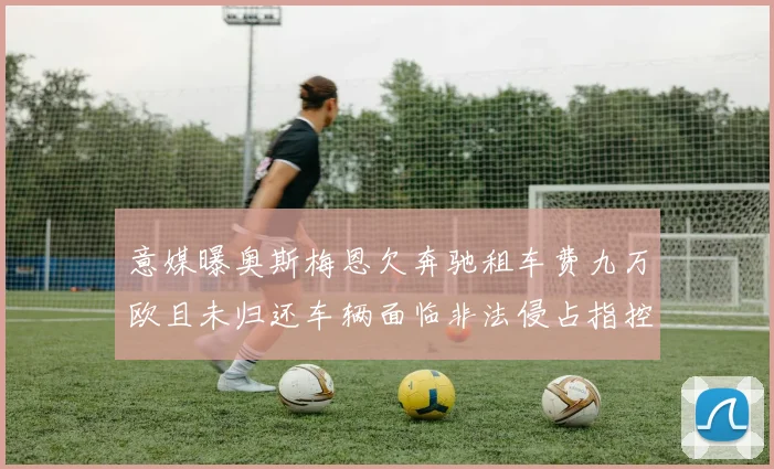 意媒曝奥斯梅恩欠奔驰租车费九万欧且未归还车辆面临非法侵占指控