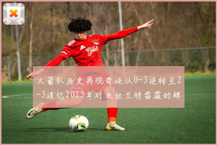 火箭队历史再现奇迹从0-3逆转至2-3追忆2013年对决杜兰特雷霆的辉煌时刻
