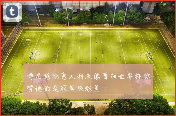 博尼感慨意大利未能晋级世界杯称赞他们是冠军级球员