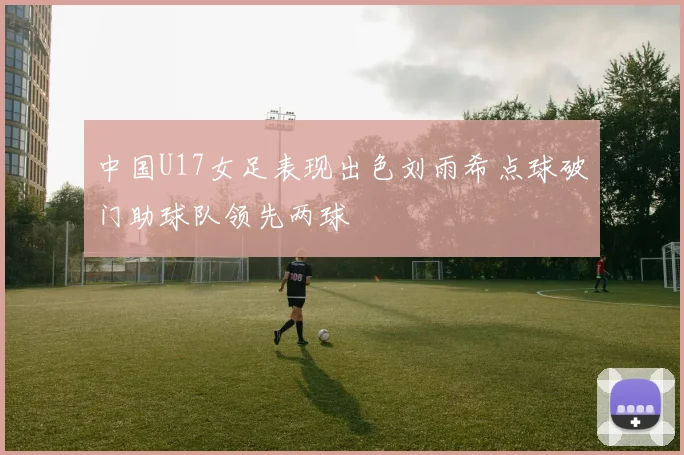 中国U17女足表现出色刘雨希点球破门助球队领先两球