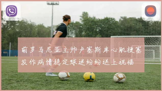 前罗马尼亚主帅卢塞斯库心肌梗塞发作病情稳定球迷纷纷送上祝福