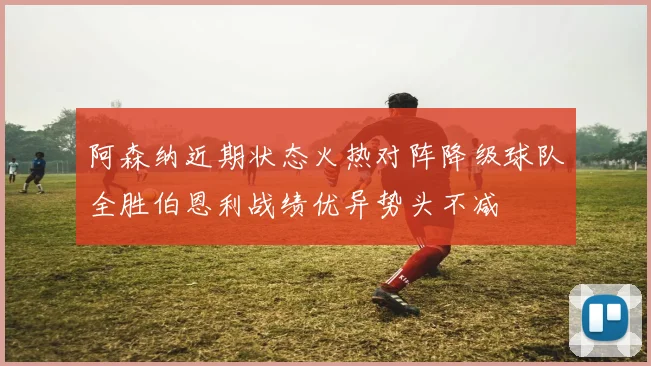 阿森纳近期状态火热对阵降级球队全胜伯恩利战绩优异势头不减