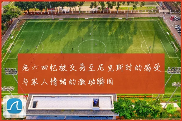 老六回忆被交易至尼克斯时的感受与家人情绪的激动瞬间