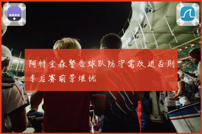 阿特金森警告球队防守需改进否则季后赛前景堪忧