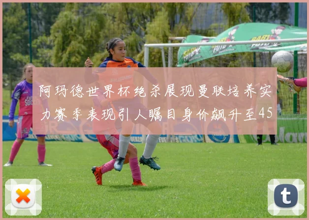 阿玛德世界杯绝杀展现曼联培养实力赛季表现引人瞩目身价飙升至4500万欧