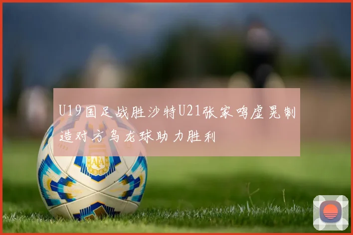 U19国足战胜沙特U21张家鸣虚晃制造对方乌龙球助力胜利