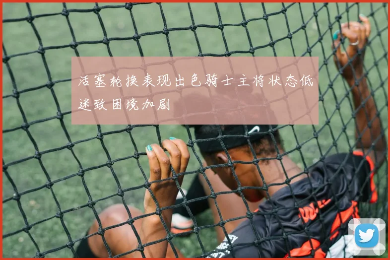活塞轮换表现出色骑士主将状态低迷致困境加剧