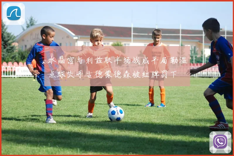 水晶宫与利兹联半场战成平局勒温点球失手古德蒙德森被红牌罚下