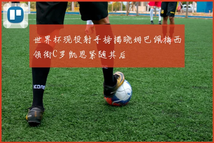 世界杯现役射手榜揭晓姆巴佩梅西领衔C罗凯恩紧随其后