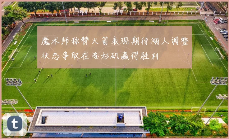 魔术师称赞火箭表现期待湖人调整状态争取在洛杉矶赢得胜利