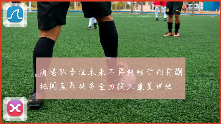 海港队专注未来不再纠结于判罚蒯纪闻莱昂纳多全力投入康复训练