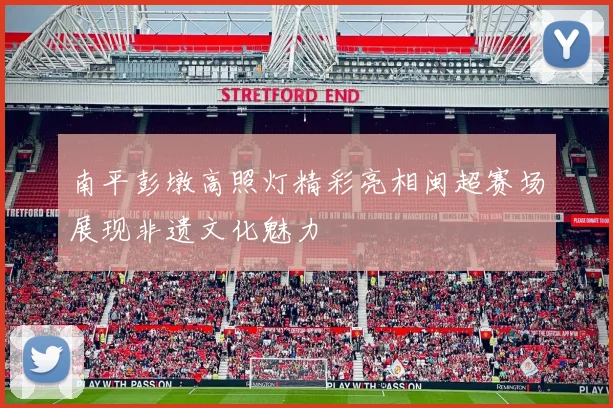 南平彭墩高照灯精彩亮相闽超赛场展现非遗文化魅力