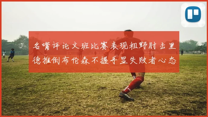 名嘴评论文班比赛表现粗野肘击里德推倒布伦森不握手显失败者心态