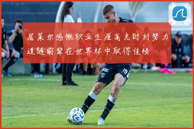 居莱尔感慨职业生涯高光时刻努力追随前辈在世界杯中取得佳绩